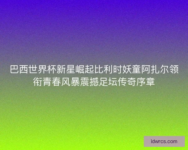 巴西世界杯新星崛起比利时妖童阿扎尔领衔青春风暴震撼足坛传奇序章
