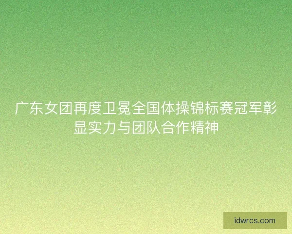广东女团再度卫冕全国体操锦标赛冠军彰显实力与团队合作精神
